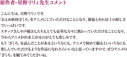 原作者・星野リリィ先生コメント
こんにちは、星野リリィです。
「おとめ妖怪 ざくろ」をアニメにしていただけることになり、緊張とそれ以上の嬉しさでいっぱいです。
スタッフさんや声優さんたちもとても豪華な方々に携わっていただけることになり、今からアニメが出来上がるのがとても楽しみです。
もう「ざくろ」を読んだことがあるという方にも、アニメで初めて観るという方にも楽しんでいただけるような作品になれたらいいなと思っていますので、ぜひアニメの「ざくろ」を観てみてくださいね。